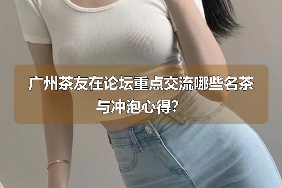广州茶友在论坛重点交流哪些名茶与冲泡心得？